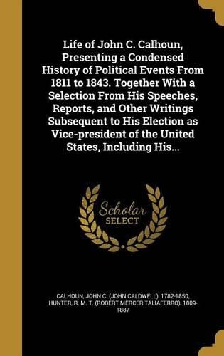 Cover image for Life of John C. Calhoun, Presenting a Condensed History of Political Events From 1811 to 1843. Together With a Selection From His Speeches, Reports, and Other Writings Subsequent to His Election as Vice-president of the United States, Including His...