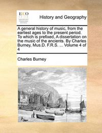 Cover image for A General History of Music, from the Earliest Ages to the Present Period. to Which Is Prefixed, a Dissertation on the Music of the Ancients. by Charles Burney, Mus.D. F.R.S. ... Volume 4 of 4