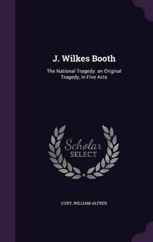 J. Wilkes Booth: The National Tragedy. an Original Tragedy, in Five Acts