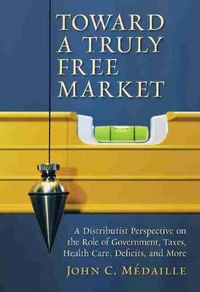 Cover image for Toward a Truly Free Market: A Distributist Perspective on the Role of Government, Taxes, Health Care, Deficits and Moer