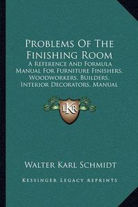 Cover image for Problems of the Finishing Room: A Reference and Formula Manual for Furniture Finishers, Woodworkers, Builders, Interior Decorators, Manual Training Departments, Etc. (1916)