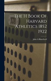 Cover image for The H Book Of Harvard Athletics 1852 1922