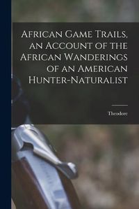 Cover image for African Game Trails, an Account of the African Wanderings of an American Hunter-naturalist