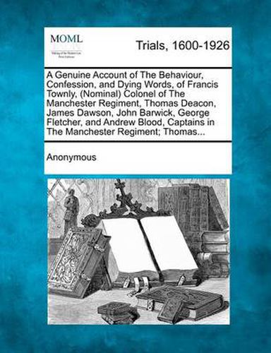 A Genuine Account of the Behaviour, Confession, and Dying Words, of Francis Townly, (Nominal) Colonel of the Manchester Regiment, Thomas Deacon, James Dawson, John Barwick, George Fletcher, and Andrew Blood, Captains in the Manchester Regiment; Thomas...