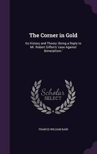 Cover image for The Corner in Gold: Its History and Theory: Being a Reply to Mr. Robert Giffen's 'Case Against Bimetallism.