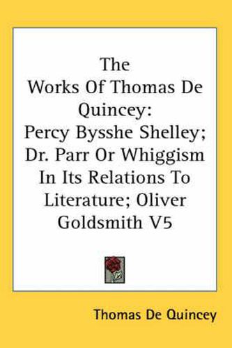 Cover image for The Works Of Thomas De Quincey: Percy Bysshe Shelley; Dr. Parr Or Whiggism In Its Relations To Literature; Oliver Goldsmith V5