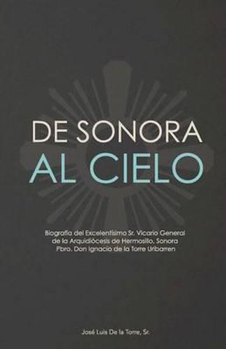 Cover image for De Sonora al Cielo: Biografia del Excelentisimo Sr. Vicario General de la Arquidiocesis de Hermosillo, Sonora Pbro. Don Ignacio de la Torre Uribarren