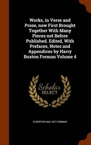 Works, in Verse and Prose, Now First Brought Together with Many Pieces Not Before Published. Edited, with Prefaces, Notes and Appendices by Harry Buxton Forman Volume 4