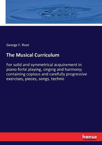 The Musical Curriculum: For solid and symmetrical acquirement in piano-forte playing, singing and harmony; containing copious and carefully progressive exercises, pieces, songs, technic