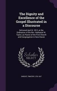 Cover image for The Dignity and Excellence of the Gospel Illustrated in a Discourse: Delivered April 8, 1812, at the Ordination of the REV. Nathaniel W. Taylor, as Pastor of the First Church and Congregation in New-Haven