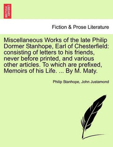 Cover image for Miscellaneous Works of the Late Philip Dormer Stanhope, Earl of Chesterfield: Consisting of Letters to His Friends, Never Before Printed, and Various Other Articles. to Which Are Prefixed, Memoirs of His Life. ... by M. Maty. Vol. I.