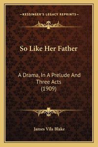 Cover image for So Like Her Father: A Drama, in a Prelude and Three Acts (1909)