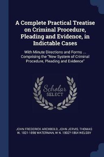 A Complete Practical Treatise on Criminal Procedure, Pleading and Evidence, in Indictable Cases: With Minute Directions and Forms ... Comprising the New System of Criminal Procedure, Pleading and Evidence