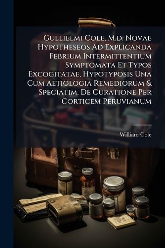 Cover image for Gullielmi Cole, M.D. Novae Hypotheseos Ad Explicanda Febrium Intermittentium Symptomata Et Typos Excogitatae, Hypotyposis Una Cum Aetiologia Remediorum & Speciatim, de Curatione Per Corticem Peruvianum