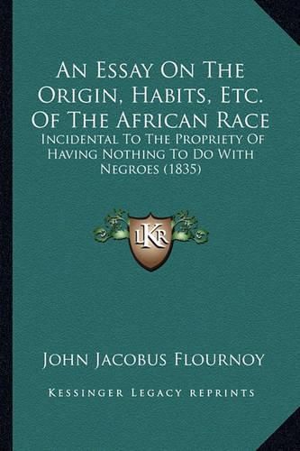 Cover image for An Essay on the Origin, Habits, Etc. of the African Race: Incidental to the Propriety of Having Nothing to Do with Negroes (1835)