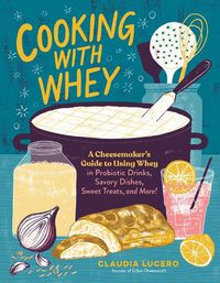 Cover image for Cooking with Whey: A Cheesemaker's Guide to Using Whey in Probiotic Drinks, Savory Dishes, Sweet Treats, and More
