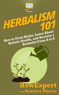 Cover image for Herbalism 101: How to Grow Herbs, Learn About Holistic Health, and Become a Herbalist From A to Z