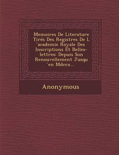 Memoires de Literature Tires Des Registres de L Academie Royale Des Inscriptions Et Belles-Lettres: Depuis Son Renouvellement Jusqu En MDCCX...