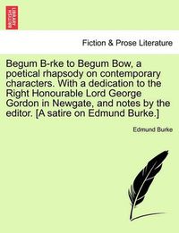 Cover image for Begum B-Rke to Begum Bow, a Poetical Rhapsody on Contemporary Characters. with a Dedication to the Right Honourable Lord George Gordon in Newgate, and Notes by the Editor. [a Satire on Edmund Burke.]
