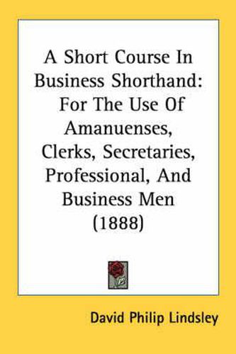 A Short Course in Business Shorthand: For the Use of Amanuenses, Clerks, Secretaries, Professional, and Business Men (1888)