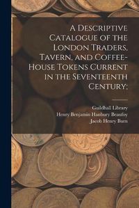 Cover image for A Descriptive Catalogue of the London Traders, Tavern, and Coffee-house Tokens Current in the Seventeenth Century;