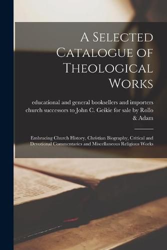 Cover image for A Selected Catalogue of Theological Works [microform]: Embracing Church History, Christian Biography, Critical and Devotional Commentaries and Miscellaneous Religious Works