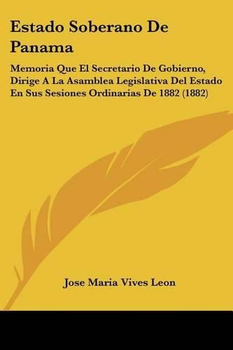 Cover image for Estado Soberano de Panama: Memoria Que El Secretario de Gobierno, Dirige a la Asamblea Legislativa del Estado En Sus Sesiones Ordinarias de 1882 (1882)