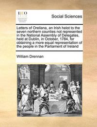 Cover image for Letters of Orellana, an Irish Helot to the Seven Northern Counties Not Represented in the National Assembly of Delegates, Held at Dublin, in October, 1784, for Obtaining a More Equal Representation of the People in the Parliament of Ireland