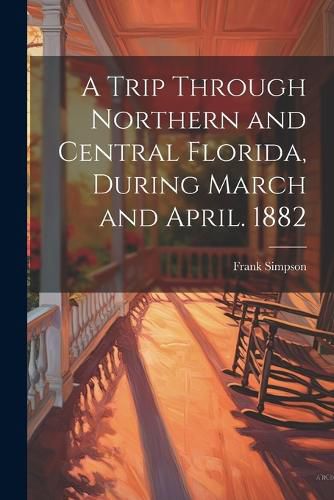 Cover image for A Trip Through Northern and Central Florida, During March and April. 1882