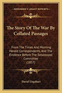 Cover image for The Story of the War by Collated Passages: From the Times and Morning Herald Correspondents, and the Evidence Before the Sebastopol Committee (1857)