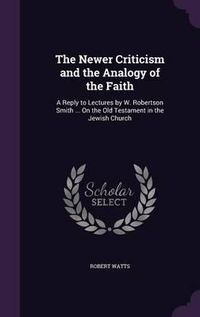 Cover image for The Newer Criticism and the Analogy of the Faith: A Reply to Lectures by W. Robertson Smith ... on the Old Testament in the Jewish Church