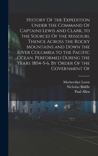 History Of the Expedition Under the Command Of Captains Lewis and Clark, to the Sources Of the Missouri, Thence Across the Rocky Mountains and Down the River Columbia to the Pacific Ocean. Performed During the Years 1804-5-6. By Order Of the Government Of