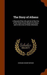 Cover image for The Story of Athens: A Record of the Life and Art of the City of the Violet Crown Read in Its Ruins and in the Lives of Great Athenians