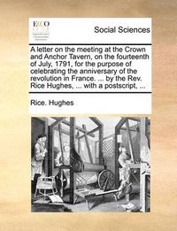 Cover image for A Letter on the Meeting at the Crown and Anchor Tavern, on the Fourteenth of July, 1791, for the Purpose of Celebrating the Anniversary of the Revolution in France. ... by the REV. Rice Hughes, ... with a PostScript, ...