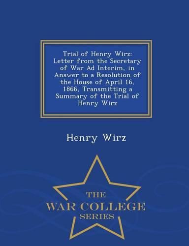 Cover image for Trial of Henry Wirz: Letter from the Secretary of War Ad Interim, in Answer to a Resolution of the House of April 16, 1866, Transmitting a Summary of the Trial of Henry Wirz - War College Series