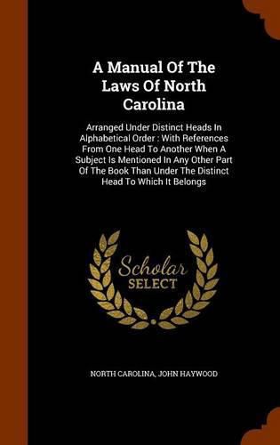 A Manual of the Laws of North Carolina: Arranged Under Distinct Heads in Alphabetical Order: With References from One Head to Another When a Subject Is Mentioned in Any Other Part of the Book Than Under the Distinct Head to Which It Belongs