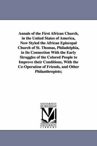 Annals of the First African Church, in the United States of America, Now Styled the African Episcopal Church of St. Thomas, Philadelphia, in Its Connection With the Early Struggles of the Colored People to Improve their Conditions, With the Co-Operation of