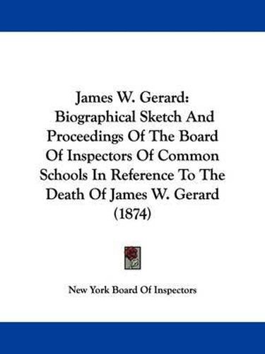 Cover image for James W. Gerard: Biographical Sketch And Proceedings Of The Board Of Inspectors Of Common Schools In Reference To The Death Of James W. Gerard (1874)