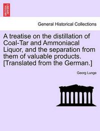 Cover image for A Treatise on the Distillation of Coal-Tar and Ammoniacal Liquor, and the Separation from Them of Valuable Products. [Translated from the German.]