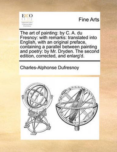 Cover image for The Art of Painting: By C. A. Du Fresnoy: With Remarks: Translated Into English, with an Original Preface, Containing a Parallel Between Painting and Poetry: By Mr. Dryden. the Second Edition, Corrected, and Enlarg'd.