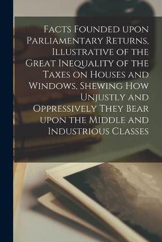 Cover image for Facts Founded Upon Parliamentary Returns, Illustrative of the Great Inequality of the Taxes on Houses and Windows, Shewing How Unjustly and Oppressively They Bear Upon the Middle and Industrious Classes