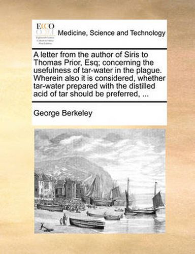 Cover image for A Letter from the Author of Siris to Thomas Prior, Esq; Concerning the Usefulness of Tar-Water in the Plague. Wherein Also It Is Considered, Whether Tar-Water Prepared with the Distilled Acid of Tar Should Be Preferred, ...