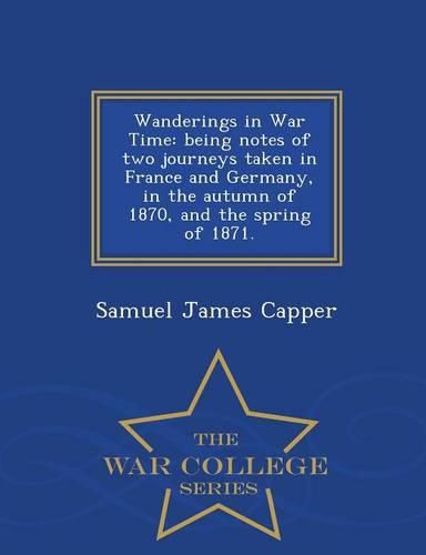 Wanderings in War Time: Being Notes of Two Journeys Taken in France and Germany, in the Autumn of 1870, and the Spring of 1871. - War College Series