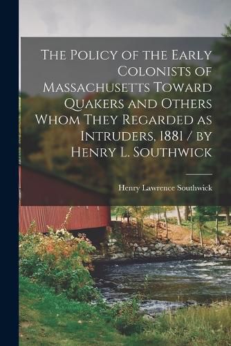 Cover image for The Policy of the Early Colonists of Massachusetts Toward Quakers and Others Whom They Regarded as Intruders, 1881 / by Henry L. Southwick