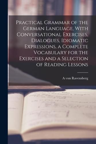 Cover image for Practical Grammar of the German Language, With Conversational Exercises, Dialogues, Idiomatic Expressions, a Complete Vocabulary for the Exercises and a Selection of Reading Lessons