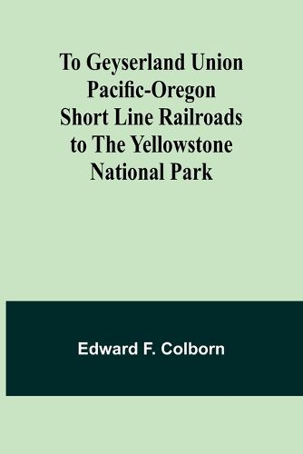 To Geyserland Union Pacific-Oregon Short Line Railroads to the Yellowstone National Park