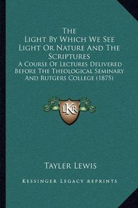 Cover image for The Light by Which We See Light or Nature and the Scriptures: A Course of Lectures Delivered Before the Theological Seminary and Rutgers College (1875)