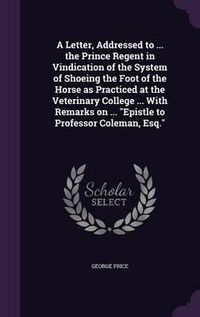 Cover image for A Letter, Addressed to ... the Prince Regent in Vindication of the System of Shoeing the Foot of the Horse as Practiced at the Veterinary College ... with Remarks on ... Epistle to Professor Coleman, Esq.