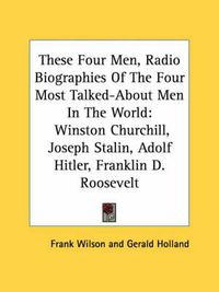 Cover image for These Four Men, Radio Biographies of the Four Most Talked-About Men in the World: Winston Churchill, Joseph Stalin, Adolf Hitler, Franklin D. Roosevelt