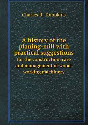 Cover image for A history of the planing-mill with practical suggestions for the construction, care and management of wood-working machinery